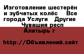 Изготовление шестерён и зубчатых колёс. - Все города Услуги » Другие   . Чувашия респ.,Алатырь г.